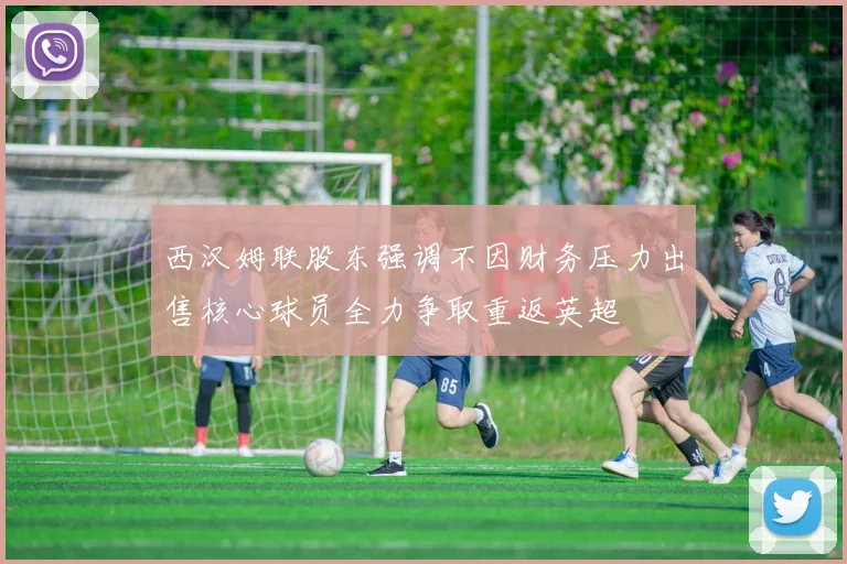 西汉姆联股东强调不因财务压力出售核心球员全力争取重返英超
