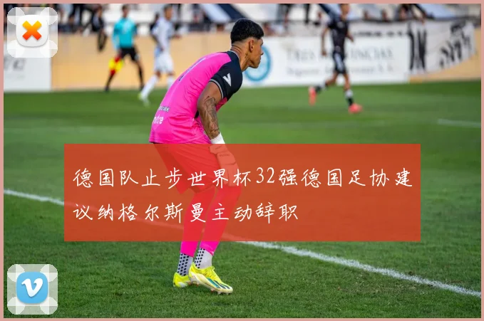 德国队止步世界杯32强德国足协建议纳格尔斯曼主动辞职