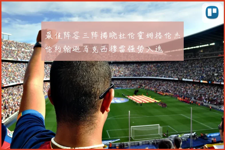 最佳阵容三阵揭晓杜伦霍姆格伦杰伦约翰逊马克西穆雷强势入选