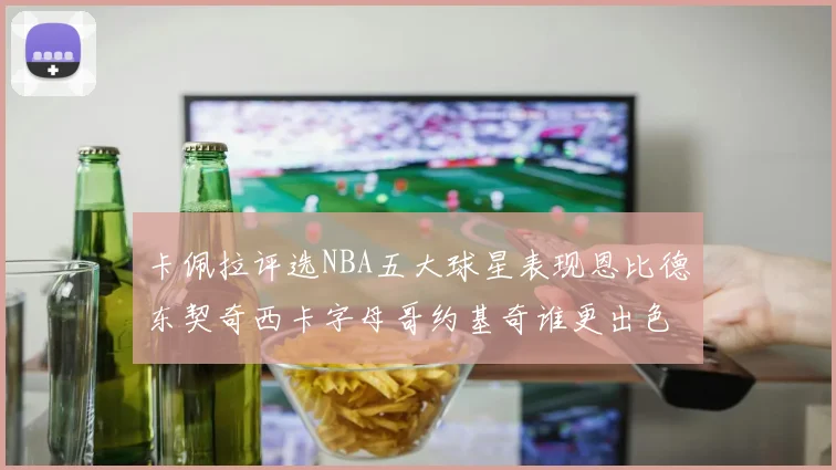 卡佩拉评选NBA五大球星表现恩比德东契奇西卡字母哥约基奇谁更出色