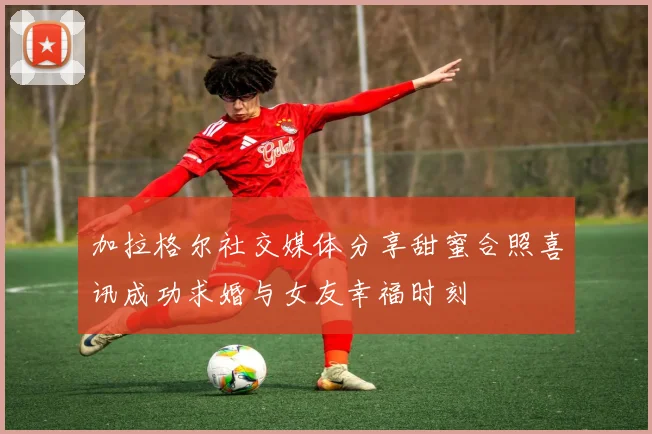 加拉格尔社交媒体分享甜蜜合照喜讯成功求婚与女友幸福时刻