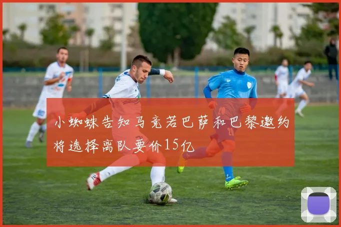 小蜘蛛告知马竞若巴萨和巴黎邀约将选择离队要价15亿