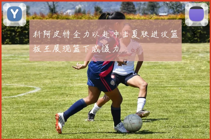 科阿皮特全力以赴冲击夏联进攻篮板王展现篮下威慑力