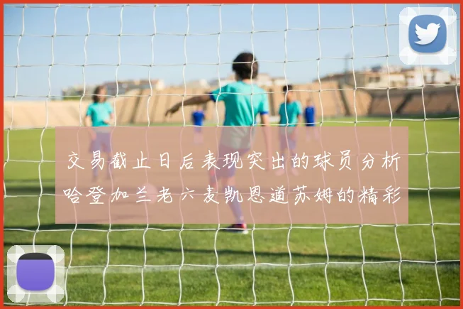 交易截止日后表现突出的球员分析哈登加兰老六麦凯恩道苏姆的精彩表现