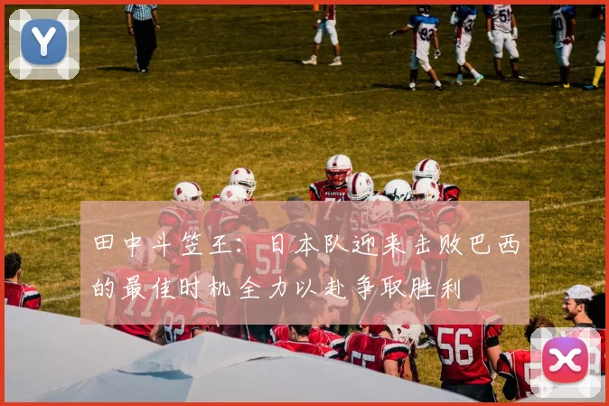 田中斗笠王：日本队迎来击败巴西的最佳时机全力以赴争取胜利