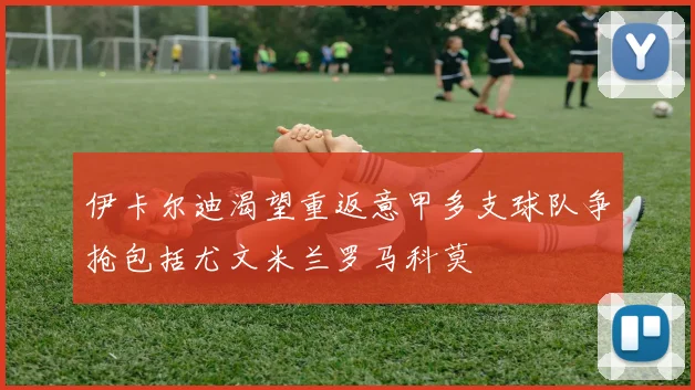 伊卡尔迪渴望重返意甲多支球队争抢包括尤文米兰罗马科莫