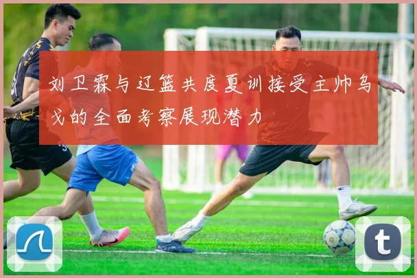 刘卫霖与辽篮共度夏训接受主帅乌戈的全面考察展现潜力