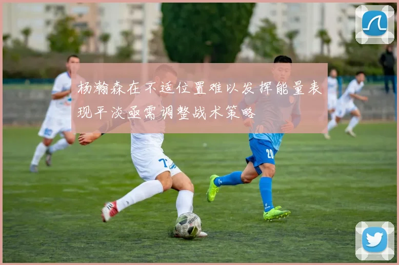 杨瀚森在不适位置难以发挥能量表现平淡亟需调整战术策略