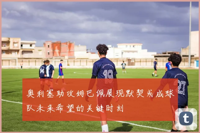 奥利塞助攻姆巴佩展现默契或成球队未来希望的关键时刻