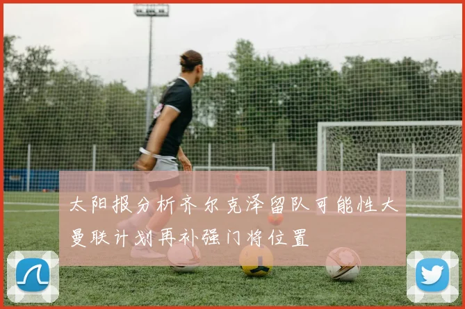 太阳报分析齐尔克泽留队可能性大曼联计划再补强门将位置