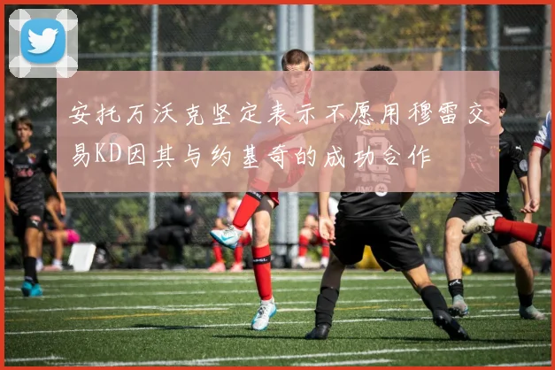 安托万沃克坚定表示不愿用穆雷交易KD因其与约基奇的成功合作