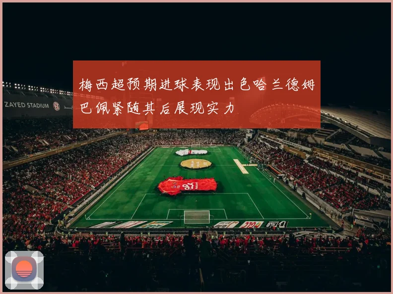 梅西超预期进球表现出色哈兰德姆巴佩紧随其后展现实力