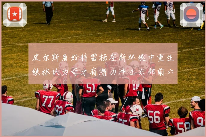 皮尔斯看好特雷杨在新环境中重生铁林认为奇才有潜力冲击东部前六名